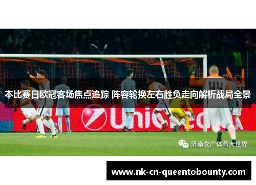 本比赛日欧冠客场焦点追踪 阵容轮换左右胜负走向解析战局全景 本比赛日欧冠客场焦点追踪 阵容轮换左右胜负走向解析战局全景