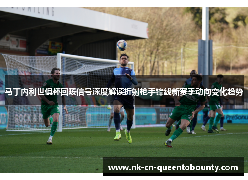 马丁内利世俱杯回暖信号深度解读折射枪手锋线新赛季动向变化趋势