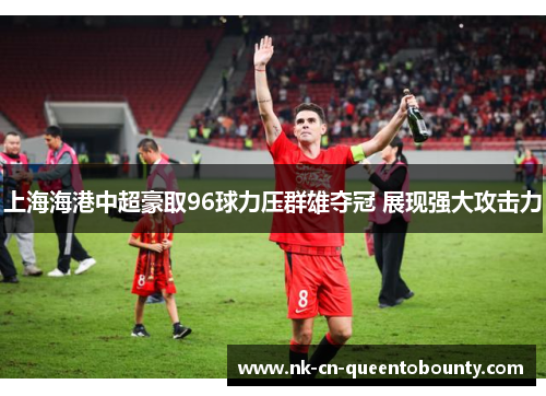 上海海港中超豪取96球力压群雄夺冠 展现强大攻击力 上海海港中超豪取96球力压群雄夺冠 展现强大攻击力