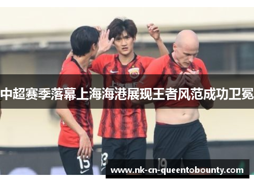 中超赛季落幕上海海港展现王者风范成功卫冕 中超赛季落幕上海海港展现王者风范成功卫冕