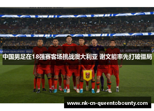 中国男足在18强赛客场挑战澳大利亚 谢文能率先打破僵局