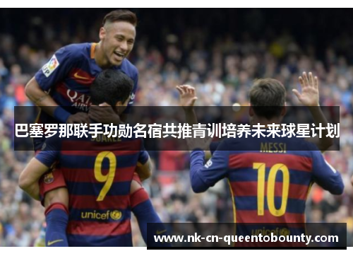 巴塞罗那联手功勋名宿共推青训培养未来球星计划
