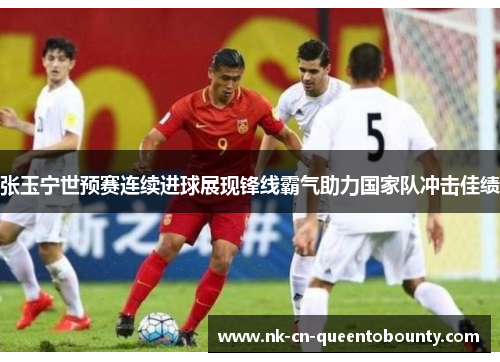 张玉宁世预赛连续进球展现锋线霸气助力国家队冲击佳绩 张玉宁世预赛连续进球展现锋线霸气助力国家队冲击佳绩