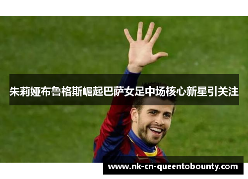 朱莉娅布鲁格斯崛起巴萨女足中场核心新星引关注