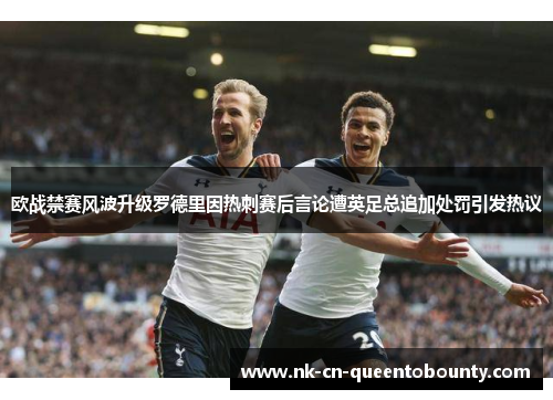 欧战禁赛风波升级罗德里因热刺赛后言论遭英足总追加处罚引发热议 欧战禁赛风波升级罗德里因热刺赛后言论遭英足总追加处罚引发热议