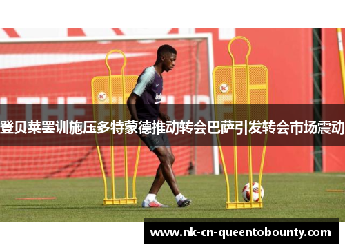 登贝莱罢训施压多特蒙德推动转会巴萨引发转会市场震动 登贝莱罢训施压多特蒙德推动转会巴萨引发转会市场震动