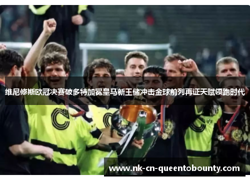 维尼修斯欧冠决赛破多特加冕皇马新王储冲击金球前列再证天赋领跑时代 维尼修斯欧冠决赛破多特加冕皇马新王储冲击金球前列再证天赋领跑时代