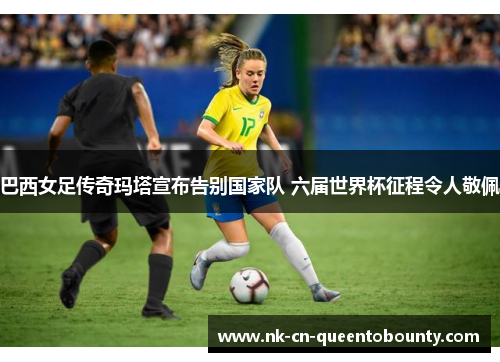 巴西女足传奇玛塔宣布告别国家队 六届世界杯征程令人敬佩 巴西女足传奇玛塔宣布告别国家队 六届世界杯征程令人敬佩