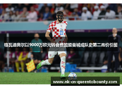 格瓦迪奥尔以9000万欧元转会费加盟曼城成队史第二高价引援 格瓦迪奥尔以9000万欧元转会费加盟曼城成队史第二高价引援